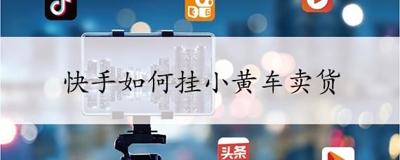 快手怎么開通小黃車賣貨步驟詳解？